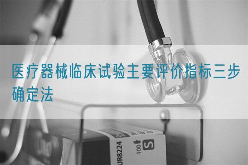 医疗器械临床试验主要评价指标三步确定法(图1)