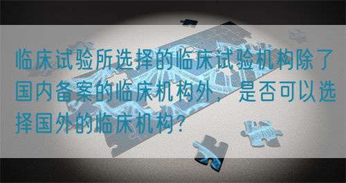 临床试验所选择的临床试验机构除了国内备案的临床机构外，是否可以选择国外的临床机构？(图1)