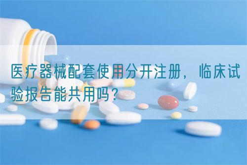 医疗器械配套使用分开注册，临床试验报告能共用吗？(图1)