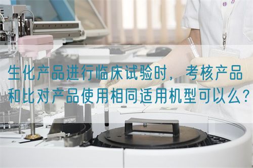生化产品进行临床试验时，考核产品和比对产品使用相同适用机型可以么？(图1)