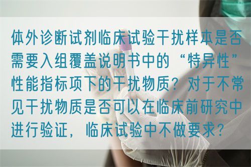 体外诊断试剂临床试验干扰样本是否需要入组覆盖说明书中的“特异性”性能指标项下的干扰物质？对于不常见干扰物质是否可以在临床前研究中进行验证，临床试验中不做要求？(图1)