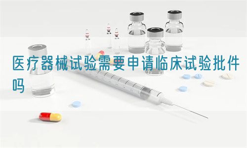 医疗器械试验需要申请临床试验批件吗(图1)