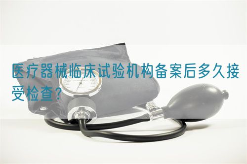 医疗器械临床试验机构备案后多久接受检查？(图1)
