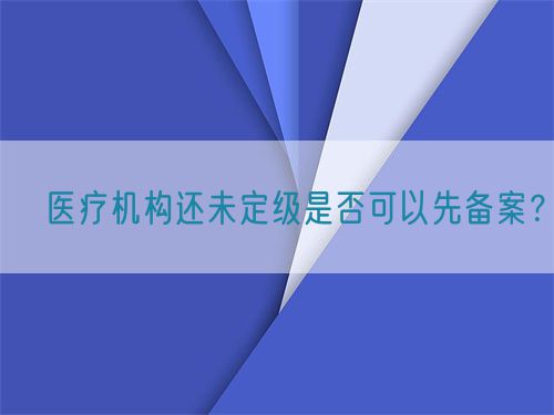 ​医疗机构还未定级是否可以先备案？(图1)