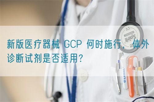 新版医疗器械 GCP 何时施行，体外诊断试剂是否适用？(图1)