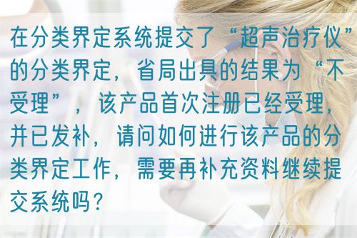 在分类界定系统提交了“超声治疗仪”的分类界定，省局出具的结果为“不受理”，该产品首次注册已经受理，并已发补，请问如何进行该产品的分类界定工作，需要再补充资料继续提交系统吗？(图1)