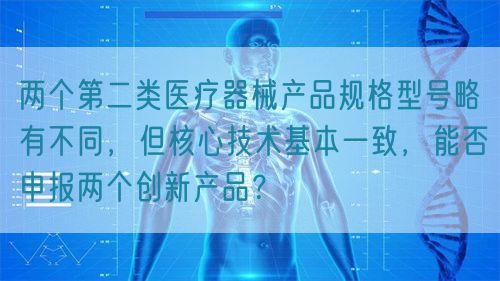 两个第二类医疗器械产品规格型号略有不同，但核心技术基本一致，能否申报两个创新产品？(图1)