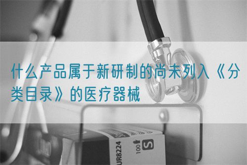 什么产品属于新研制的尚未列入《分类目录》的医疗器械(图1)