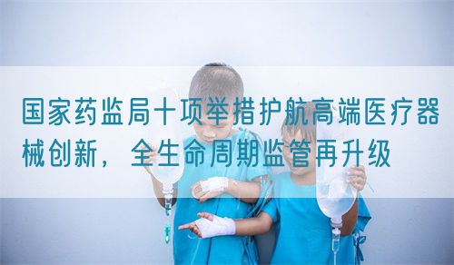 国家药监局十项举措护航高端医疗器械创新，全生命周期监管再升级(图1)