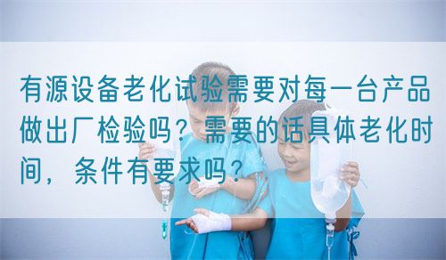 有源设备老化试验需要对每一台产品做出厂检验吗？需要的话具体老化时间，条件有要求吗？(图1)