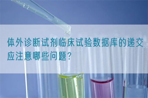 体外诊断试剂临床试验数据库的递交应注意哪些问题？(图1)