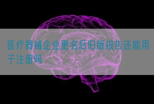 医疗器械企业更名后旧版报告还能用于注册吗(图1)