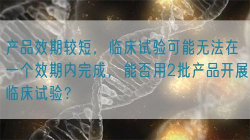 产品效期较短，临床试验可能无法在一个效期内完成，能否用2批产品开展临床试验？(图1)