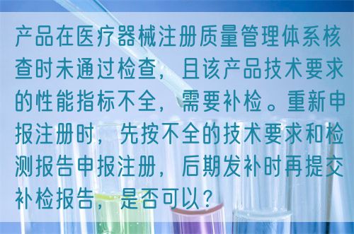 产品在医疗器械注册质量管理体系核查时未通过检查，且该产品技术要求的性能指标不全，需要补检。重新申报注册时，先按不全的技术要求和检测报告申报注册，后期发补时再提交补检报告，是否可以？(图1)