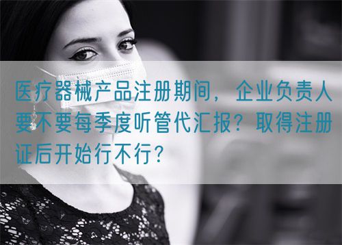 医疗器械产品注册期间，企业负责人要不要每季度听管代汇报？取得注册证后开始行不行？(图1)