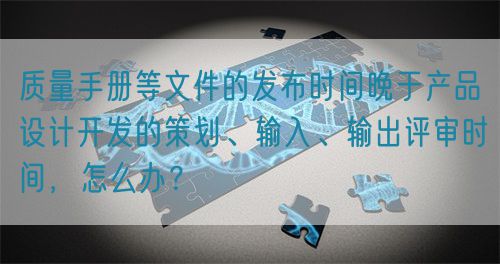 质量手册等文件的发布时间晚于产品设计开发的策划、输入、输出评审时间，怎么办？(图1)