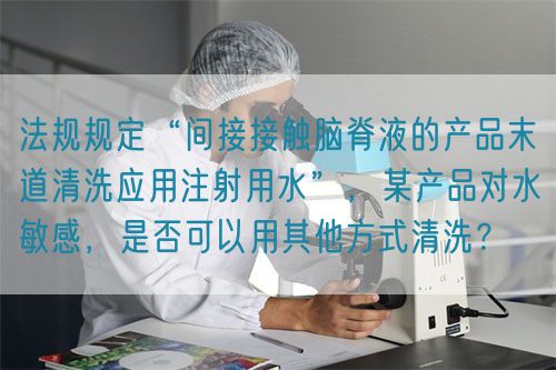 法规规定“间接接触脑脊液的产品末道清洗应用注射用水”，某产品对水敏感，是否可以用其他方式清洗？(图1)