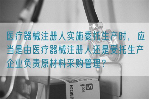 医疗器械注册人实施委托生产时，应当是由医疗器械注册人还是受托生产企业负责原材料采购管理？(图1)