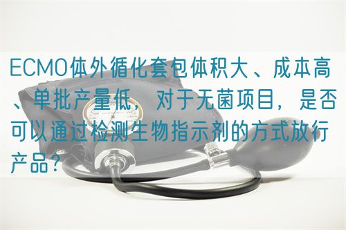 ECMO体外循化套包体积大、成本高 、单批产量低，对于无菌项目，是否可以通过检测生物指示剂的方式放行产品？(图1)