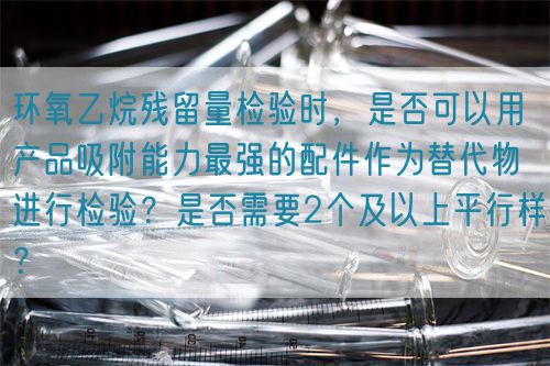 环氧乙烷残留量检验时，是否可以用产品吸附能力最强的配件作为替代物进行检验？是否需要2个及以上平行样？(图1)