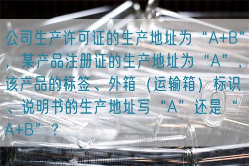 公司生产许可证的生产地址为“A+B”，某产品注册证的生产地址为“A”，该产品的标签、外箱（运输箱）标识、说明书的生产地址写“A”还是“A+B”？(图1)