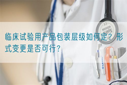 临床试验用产品包装层级如何定？形式变更是否可行？(图1)
