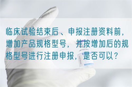 临床试验结束后、申报注册资料前，增加产品规格型号，并按增加后的规格型号进行注册申报，是否可以？(图1)