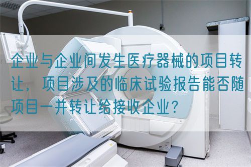 企业与企业间发生医疗器械的项目转让，项目涉及的临床试验报告能否随项目一并转让给接收企业？(图1)