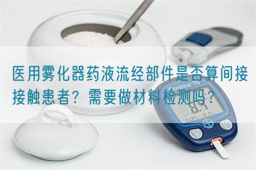 医用雾化器药液流经部件是否算间接接触患者？需要做材料检测吗？(图1)