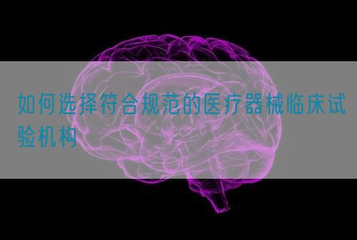 如何选择符合规范的医疗器械临床试验机构(图1)