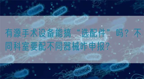 有源手术设备能搞“选配件”吗？不同科室要配不同器械咋申报？(图1)