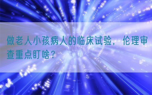做老人小孩病人的临床试验，伦理审查重点盯啥？(图1)