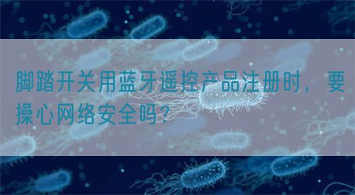 脚踏开关用蓝牙遥控产品注册时，要操心网络安全吗？