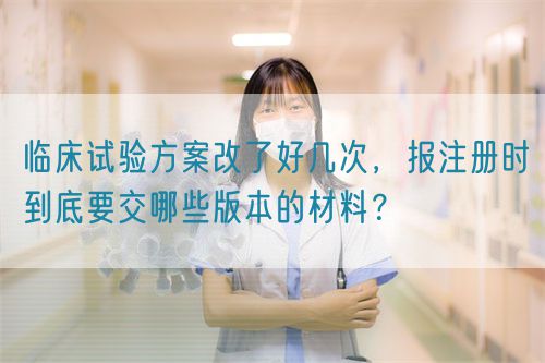 临床试验方案改了好几次，报注册时到底要交哪些版本的材料？(图1)