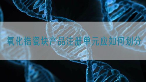 氧化锆瓷块产品注册单元应如何划分(图1)
