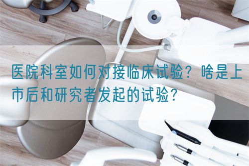 医院科室如何对接临床试验？啥是上市后和研究者发起的试验？(图1)