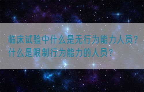 临床试验中什么是无行为能力人员？什么是限制行为能力的人员？(图1)