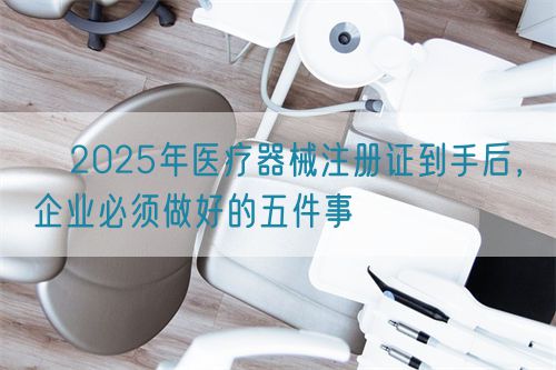 ​2025年医疗器械注册证到手后，企业必须做好的五件事​(图1)