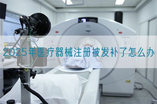 2025年医疗器械注册被发补了怎么办​(图1)