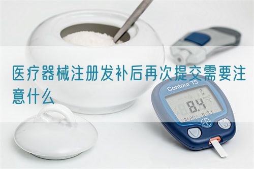 医疗器械注册发补后再次提交需要注意什么(图1)
