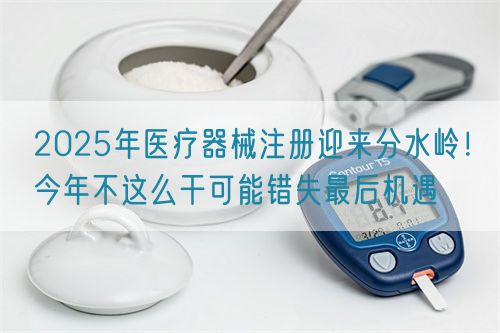2025年医疗器械注册迎来分水岭！今年不这么干可能错失最后机遇(图1)