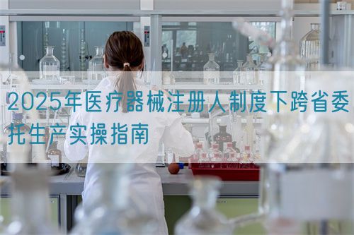 2025年医疗器械注册人制度下跨省委托生产实操指南(图1)