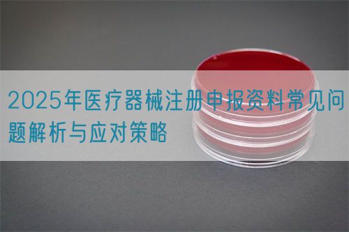 2025年医疗器械注册申报资料常见问题解析与应对策略(图1)