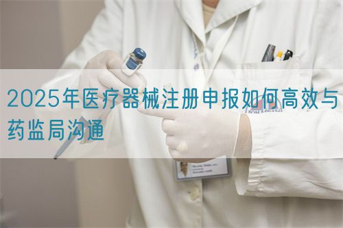 2025年医疗器械注册申报如何高效与药监局沟通(图1)