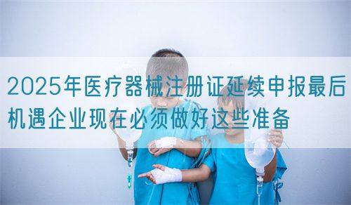 2025年医疗器械注册证延续申报最后机遇企业现在必须做好这些准备(图1)