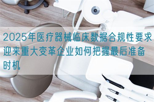 2025年医疗器械临床数据合规性要求迎来重大变革企业如何把握最后准备时机(图1)