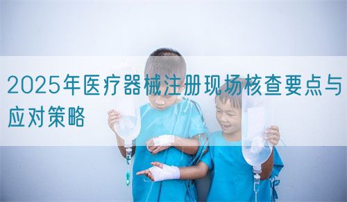 2025年医疗器械注册现场核查要点与应对策略(图1)