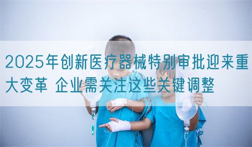 2025年创新医疗器械特别审批迎来重大变革 企业需关注这些关键调整(图1)