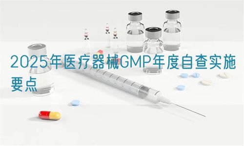 2025年医疗器械GMP年度自查实施要点(图1)