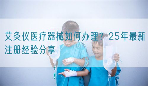 艾灸仪医疗器械如何办理？25年最新注册经验分享(图1)